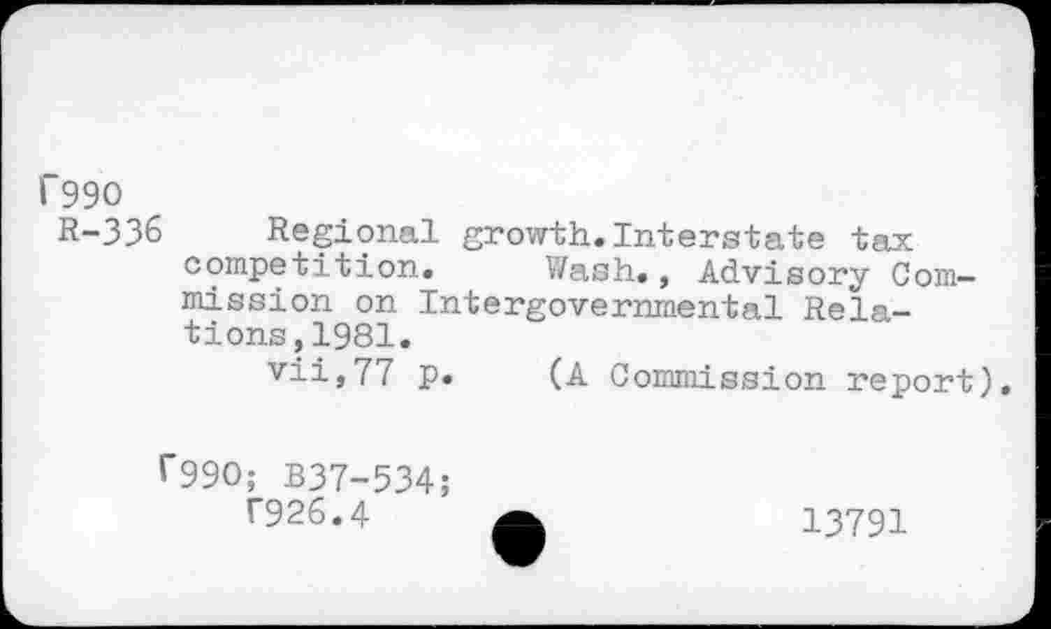 ﻿f99O
R-336 Regional growth.Interstate tax competition. Wash., Advisory Commission on Intergovernmental Relations ,1981.
vii,77 p. (A Commission report).
r99O; B37-534;
T926.4
13791